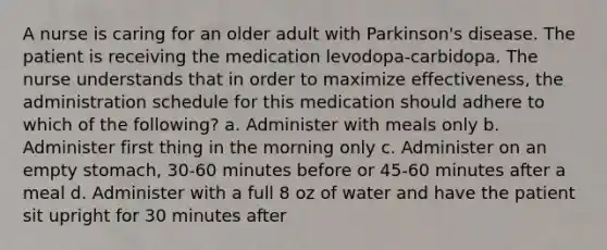 A nurse is caring for an older adult with Parkinson's disease. The patient is receiving the medication levodopa-carbidopa. The nurse understands that in order to maximize effectiveness, the administration schedule for this medication should adhere to which of the following? a. Administer with meals only b. Administer first thing in the morning only c. Administer on an empty stomach, 30-60 minutes before or 45-60 minutes after a meal d. Administer with a full 8 oz of water and have the patient sit upright for 30 minutes after