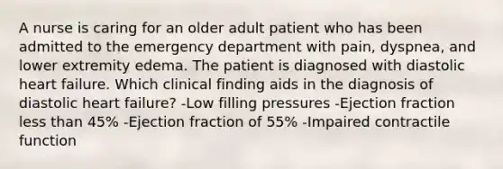 A nurse is caring for an older adult patient who has been admitted to the emergency department with pain, dyspnea, and lower extremity edema. The patient is diagnosed with diastolic heart failure. Which clinical finding aids in the diagnosis of diastolic heart failure? -Low filling pressures -Ejection fraction less than 45% -Ejection fraction of 55% -Impaired contractile function