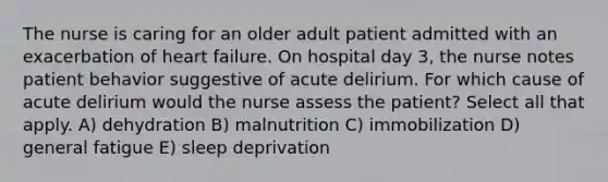 The nurse is caring for an older adult patient admitted with an exacerbation of heart failure. On hospital day 3, the nurse notes patient behavior suggestive of acute delirium. For which cause of acute delirium would the nurse assess the patient? Select all that apply. A) dehydration B) malnutrition C) immobilization D) general fatigue E) sleep deprivation