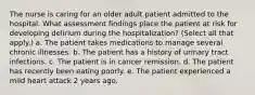 The nurse is caring for an older adult patient admitted to the hospital. What assessment findings place the patient at risk for developing delirium during the hospitalization? (Select all that apply.) a. The patient takes medications to manage several chronic illnesses. b. The patient has a history of urinary tract infections. c. The patient is in cancer remission. d. The patient has recently been eating poorly. e. The patient experienced a mild heart attack 2 years ago.