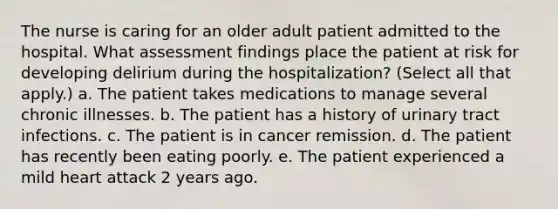 The nurse is caring for an older adult patient admitted to the hospital. What assessment findings place the patient at risk for developing delirium during the hospitalization? (Select all that apply.) a. The patient takes medications to manage several chronic illnesses. b. The patient has a history of urinary tract infections. c. The patient is in cancer remission. d. The patient has recently been eating poorly. e. The patient experienced a mild heart attack 2 years ago.