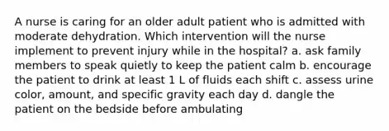 A nurse is caring for an older adult patient who is admitted with moderate dehydration. Which intervention will the nurse implement to prevent injury while in the hospital? a. ask family members to speak quietly to keep the patient calm b. encourage the patient to drink at least 1 L of fluids each shift c. assess urine color, amount, and specific gravity each day d. dangle the patient on the bedside before ambulating