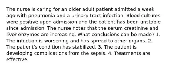 The nurse is caring for an older adult patient admitted a week ago with pneumonia and a urinary tract infection. Blood cultures were positive upon admission and the patient has been unstable since admission. The nurse notes that the serum creatinine and liver enzymes are increasing. What conclusions can be made? 1. The infection is worsening and has spread to other organs. 2. The patient's condition has stabilized. 3. The patient is developing complications from the sepsis. 4. Treatments are effective.