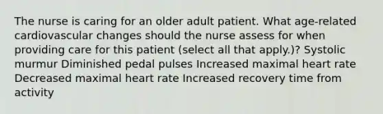 The nurse is caring for an older adult patient. What age-related cardiovascular changes should the nurse assess for when providing care for this patient (select all that apply.)? Systolic murmur Diminished pedal pulses Increased maximal heart rate Decreased maximal heart rate Increased recovery time from activity