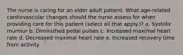 The nurse is caring for an older adult patient. What age-related cardiovascular changes should the nurse assess for when providing care for this patient (select all that apply.)? a. Systolic murmur b. Diminished pedal pulses c. Increased maximal heart rate d. Decreased maximal heart rate e. Increased recovery time from activity