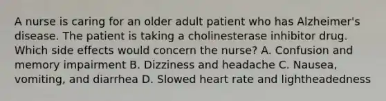 A nurse is caring for an older adult patient who has Alzheimer's disease. The patient is taking a cholinesterase inhibitor drug. Which side effects would concern the nurse? A. Confusion and memory impairment B. Dizziness and headache C. Nausea, vomiting, and diarrhea D. Slowed heart rate and lightheadedness