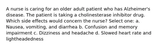 A nurse is caring for an older adult patient who has Alzheimer's disease. The patient is taking a cholinesterase inhibitor drug. Which side effects would concern the nurse? Select one: a. Nausea, vomiting, and diarrhea b. Confusion and memory impairment c. Dizziness and headache d. Slowed heart rate and lightheadedness