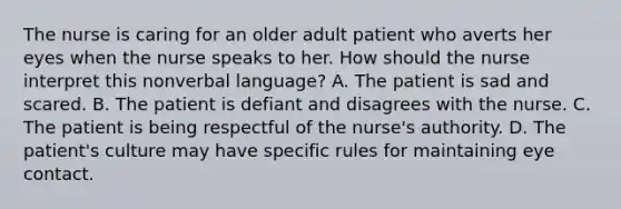 The nurse is caring for an older adult patient who averts her eyes when the nurse speaks to her. How should the nurse interpret this nonverbal language? A. The patient is sad and scared. B. The patient is defiant and disagrees with the nurse. C. The patient is being respectful of the nurse's authority. D. The patient's culture may have specific rules for maintaining eye contact.