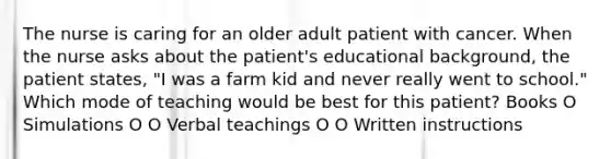 The nurse is caring for an older adult patient with cancer. When the nurse asks about the patient's educational background, the patient states, "I was a farm kid and never really went to school." Which mode of teaching would be best for this patient? Books O Simulations O O Verbal teachings O O Written instructions