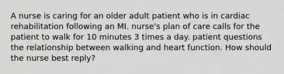 A nurse is caring for an older adult patient who is in cardiac rehabilitation following an MI. nurse's plan of care calls for the patient to walk for 10 minutes 3 times a day. patient questions the relationship between walking and heart function. How should the nurse best reply?