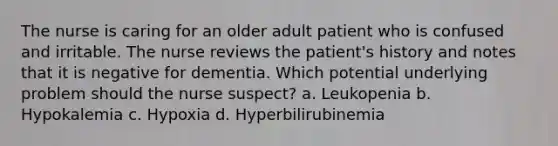 The nurse is caring for an older adult patient who is confused and irritable. The nurse reviews the patient's history and notes that it is negative for dementia. Which potential underlying problem should the nurse suspect? a. Leukopenia b. Hypokalemia c. Hypoxia d. Hyperbilirubinemia