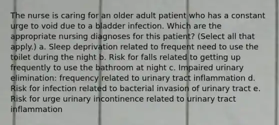 The nurse is caring for an older adult patient who has a constant urge to void due to a bladder infection. Which are the appropriate nursing diagnoses for this patient? (Select all that apply.) a. Sleep deprivation related to frequent need to use the toilet during the night b. Risk for falls related to getting up frequently to use the bathroom at night c. Impaired urinary elimination: frequency related to urinary tract inflammation d. Risk for infection related to bacterial invasion of urinary tract e. Risk for urge urinary incontinence related to urinary tract inflammation