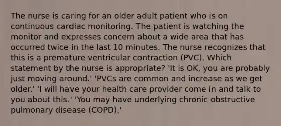 The nurse is caring for an older adult patient who is on continuous cardiac monitoring. The patient is watching the monitor and expresses concern about a wide area that has occurred twice in the last 10 minutes. The nurse recognizes that this is a premature ventricular contraction (PVC). Which statement by the nurse is appropriate? 'It is OK, you are probably just moving around.' 'PVCs are common and increase as we get older.' 'I will have your health care provider come in and talk to you about this.' 'You may have underlying chronic obstructive pulmonary disease (COPD).'