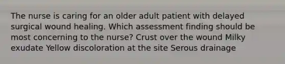 The nurse is caring for an older adult patient with delayed surgical wound healing. Which assessment finding should be most concerning to the nurse? Crust over the wound Milky exudate Yellow discoloration at the site Serous drainage