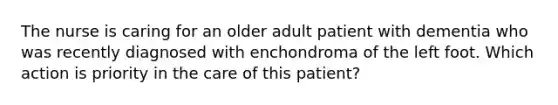 The nurse is caring for an older adult patient with dementia who was recently diagnosed with enchondroma of the left foot. Which action is priority in the care of this patient?