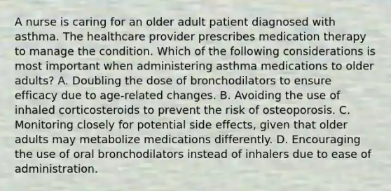 A nurse is caring for an older adult patient diagnosed with asthma. The healthcare provider prescribes medication therapy to manage the condition. Which of the following considerations is most important when administering asthma medications to older adults? A. Doubling the dose of bronchodilators to ensure efficacy due to age-related changes. B. Avoiding the use of inhaled corticosteroids to prevent the risk of osteoporosis. C. Monitoring closely for potential side effects, given that older adults may metabolize medications differently. D. Encouraging the use of oral bronchodilators instead of inhalers due to ease of administration.