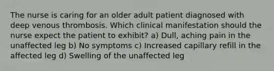 The nurse is caring for an older adult patient diagnosed with deep venous thrombosis. Which clinical manifestation should the nurse expect the patient to exhibit? a) Dull, aching pain in the unaffected leg b) No symptoms c) Increased capillary refill in the affected leg d) Swelling of the unaffected leg