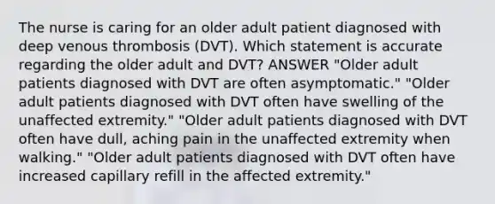 The nurse is caring for an older adult patient diagnosed with deep venous thrombosis (DVT). Which statement is accurate regarding the older adult and DVT? ANSWER "Older adult patients diagnosed with DVT are often asymptomatic." "Older adult patients diagnosed with DVT often have swelling of the unaffected extremity." "Older adult patients diagnosed with DVT often have dull, aching pain in the unaffected extremity when walking." "Older adult patients diagnosed with DVT often have increased capillary refill in the affected extremity."