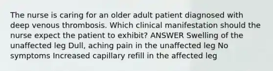 The nurse is caring for an older adult patient diagnosed with deep venous thrombosis. Which clinical manifestation should the nurse expect the patient to exhibit? ANSWER Swelling of the unaffected leg Dull, aching pain in the unaffected leg No symptoms Increased capillary refill in the affected leg