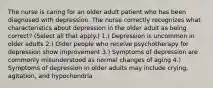 The nurse is caring for an older adult patient who has been diagnosed with depression. The nurse correctly recognizes what characteristics about depression in the older adult as being correct? (Select all that apply.) 1.) Depression is uncommon in older adults 2.) Older people who receive psychotherapy for depression show improvement 3.) Symptoms of depression are commonly misunderstood as normal changes of aging 4.) Symptoms of depression in older adults may include crying, agitation, and hypochondria