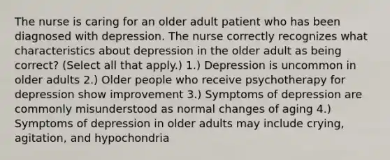 The nurse is caring for an older adult patient who has been diagnosed with depression. The nurse correctly recognizes what characteristics about depression in the older adult as being correct? (Select all that apply.) 1.) Depression is uncommon in older adults 2.) Older people who receive psychotherapy for depression show improvement 3.) Symptoms of depression are commonly misunderstood as normal changes of aging 4.) Symptoms of depression in older adults may include crying, agitation, and hypochondria