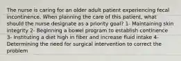 The nurse is caring for an older adult patient experiencing fecal incontinence. When planning the care of this patient, what should the nurse designate as a priority goal? 1- Maintaining skin integrity 2- Beginning a bowel program to establish continence 3- Instituting a diet high in fiber and increase fluid intake 4- Determining the need for surgical intervention to correct the problem