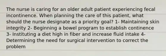 The nurse is caring for an older adult patient experiencing fecal incontinence. When planning the care of this patient, what should the nurse designate as a priority goal? 1- Maintaining skin integrity 2- Beginning a bowel program to establish continence 3- Instituting a diet high in fiber and increase fluid intake 4- Determining the need for surgical intervention to correct the problem