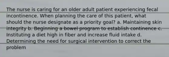 The nurse is caring for an older adult patient experiencing fecal incontinence. When planning the care of this patient, what should the nurse designate as a priority goal? a. Maintaining skin integrity b. Beginning a bowel program to establish continence c. Instituting a diet high in fiber and increase fluid intake d. Determining the need for surgical intervention to correct the problem