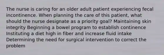 The nurse is caring for an older adult patient experiencing fecal incontinence. When planning the care of this patient, what should the nurse designate as a priority goal? Maintaining skin integrity Beginning a bowel program to establish continence Instituting a diet high in fiber and increase fluid intake Determining the need for surgical intervention to correct the problem