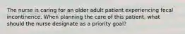 The nurse is caring for an older adult patient experiencing fecal incontinence. When planning the care of this patient, what should the nurse designate as a priority goal?