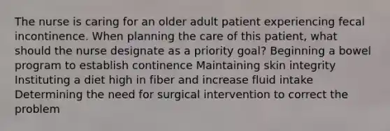 The nurse is caring for an older adult patient experiencing fecal incontinence. When planning the care of this patient, what should the nurse designate as a priority goal? Beginning a bowel program to establish continence Maintaining skin integrity Instituting a diet high in fiber and increase fluid intake Determining the need for surgical intervention to correct the problem