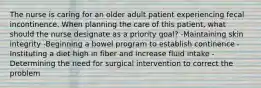 The nurse is caring for an older adult patient experiencing fecal incontinence. When planning the care of this patient, what should the nurse designate as a priority goal? -Maintaining skin integrity -Beginning a bowel program to establish continence -Instituting a diet high in fiber and increase fluid intake -Determining the need for surgical intervention to correct the problem