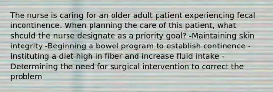 The nurse is caring for an older adult patient experiencing fecal incontinence. When planning the care of this patient, what should the nurse designate as a priority goal? -Maintaining skin integrity -Beginning a bowel program to establish continence -Instituting a diet high in fiber and increase fluid intake -Determining the need for surgical intervention to correct the problem