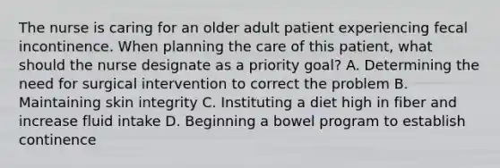 The nurse is caring for an older adult patient experiencing fecal incontinence. When planning the care of this patient, what should the nurse designate as a priority goal? A. Determining the need for surgical intervention to correct the problem B. Maintaining skin integrity C. Instituting a diet high in fiber and increase fluid intake D. Beginning a bowel program to establish continence