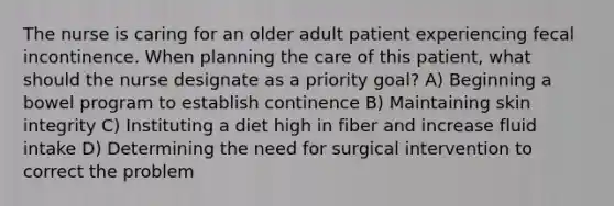 The nurse is caring for an older adult patient experiencing fecal incontinence. When planning the care of this patient, what should the nurse designate as a priority goal? A) Beginning a bowel program to establish continence B) Maintaining skin integrity C) Instituting a diet high in fiber and increase fluid intake D) Determining the need for surgical intervention to correct the problem