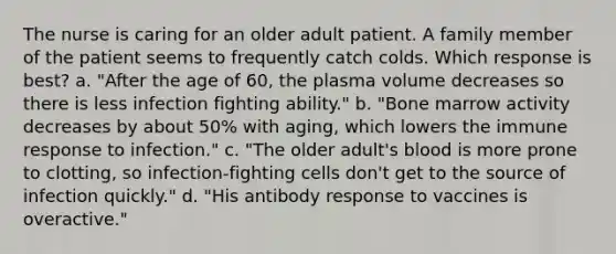 The nurse is caring for an older adult patient. A family member of the patient seems to frequently catch colds. Which response is best? a. "After the age of 60, the plasma volume decreases so there is less infection fighting ability." b. "Bone marrow activity decreases by about 50% with aging, which lowers the immune response to infection." c. "The older adult's blood is more prone to clotting, so infection-fighting cells don't get to the source of infection quickly." d. "His antibody response to vaccines is overactive."