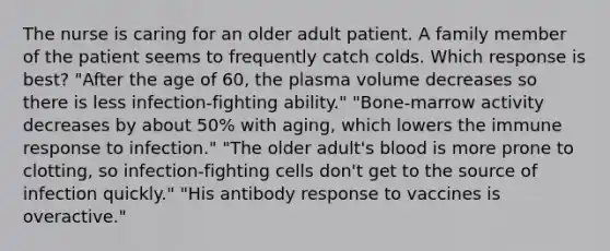 The nurse is caring for an older adult patient. A family member of the patient seems to frequently catch colds. Which response is best? "After the age of 60, the plasma volume decreases so there is less infection-fighting ability." "Bone-marrow activity decreases by about 50% with aging, which lowers the immune response to infection." "The older adult's blood is more prone to clotting, so infection-fighting cells don't get to the source of infection quickly." "His antibody response to vaccines is overactive."