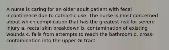 A nurse is caring for an older adult patient with fecal incontinence due to cathartic use. The nurse is most concerned about which complication that has the greatest risk for severe injury a. rectal skin breakdown b. contamination of existing wounds c. falls from attempts to reach the bathroom d. cross-contamination into the upper GI tract