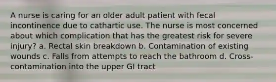 A nurse is caring for an older adult patient with fecal incontinence due to cathartic use. The nurse is most concerned about which complication that has the greatest risk for severe injury? a. Rectal skin breakdown b. Contamination of existing wounds c. Falls from attempts to reach the bathroom d. Cross-contamination into the upper GI tract