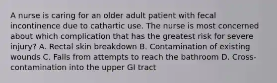 A nurse is caring for an older adult patient with fecal incontinence due to cathartic use. The nurse is most concerned about which complication that has the greatest risk for severe injury? A. Rectal skin breakdown B. Contamination of existing wounds C. Falls from attempts to reach the bathroom D. Cross-contamination into the upper GI tract