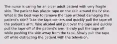 The nurse is caring for an older adult patient with very fragile skin. The patient has plastic tape on the skin around the IV site. What is the best way to remove the tape without damaging the patient's skin? Take the tape corners and quickly pull the tape off the patient's arm. Take alcohol and put over the tape and quickly pull the tape off of the patient's arm. Slowly pull the tape off while pushing the skin away from the tape. Slowly pull the tape off while distracting the patient with the television.