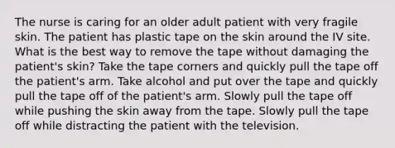 The nurse is caring for an older adult patient with very fragile skin. The patient has plastic tape on the skin around the IV site. What is the best way to remove the tape without damaging the patient's skin? Take the tape corners and quickly pull the tape off the patient's arm. Take alcohol and put over the tape and quickly pull the tape off of the patient's arm. Slowly pull the tape off while pushing the skin away from the tape. Slowly pull the tape off while distracting the patient with the television.