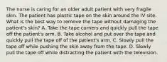 The nurse is caring for an older adult patient with very fragile skin. The patient has plastic tape on the skin around the IV site. What is the best way to remove the tape without damaging the patient's skin? A. Take the tape corners and quickly pull the tape off the patient's arm. B. Take alcohol and put over the tape and quickly pull the tape off of the patient's arm. C. Slowly pull the tape off while pushing the skin away from the tape. D. Slowly pull the tape off while distracting the patient with the television.