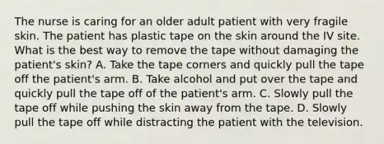 The nurse is caring for an older adult patient with very fragile skin. The patient has plastic tape on the skin around the IV site. What is the best way to remove the tape without damaging the patient's skin? A. Take the tape corners and quickly pull the tape off the patient's arm. B. Take alcohol and put over the tape and quickly pull the tape off of the patient's arm. C. Slowly pull the tape off while pushing the skin away from the tape. D. Slowly pull the tape off while distracting the patient with the television.