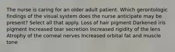 The nurse is caring for an older adult patient. Which gerontologic findings of the visual system does the nurse anticipate may be present? Select all that apply. Loss of hair pigment Darkened iris pigment Increased tear secretion Increased rigidity of the lens Atrophy of the corneal nerves Increased orbital fat and muscle tone