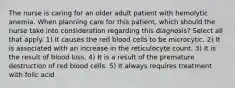 The nurse is caring for an older adult patient with hemolytic anemia. When planning care for this patient, which should the nurse take into consideration regarding this diagnosis? Select all that apply. 1) It causes the red blood cells to be microcytic. 2) It is associated with an increase in the reticulocyte count. 3) It is the result of blood loss. 4) It is a result of the premature destruction of red blood cells. 5) It always requires treatment with folic acid