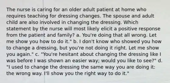 The nurse is caring for an older adult patient at home who requires teaching for dressing changes. The spouse and adult child are also involved in changing the dressing. Which statement by the nurse will most likely elicit a positive response from the patient and family? a. You're doing that all wrong. Let me show you how to do it." b. I don't know who showed you how to change a dressing, but you're not doing it right. Let me show you again." c. "You're hesitant about changing the dressing like I was before I was shown an easier way; would you like to see?" d. "I used to change the dressing the same way you are doing it: the wrong way. I'll show you the right way to do it."