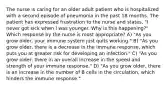 The nurse is caring for an older adult patient who is hospitalized with a second episode of pneumonia in the past 18 months. The patient has expressed frustration to the nurse and states, "I never got sick when I was younger. Why is this happening?" Which response by the nurse is most appropriate? A) "As you grow older, your immune system just quits working." B) "As you grow older, there is a decrease in the immune response, which puts you at greater risk for developing an infection." C) "As you grow older, there in an overall increase in the speed and strength of your immune response." D) "As you grow older, there is an increase in the number of B cells in the circulation, which hinders the immune response."