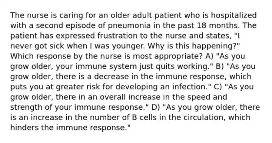 The nurse is caring for an older adult patient who is hospitalized with a second episode of pneumonia in the past 18 months. The patient has expressed frustration to the nurse and states, "I never got sick when I was younger. Why is this happening?" Which response by the nurse is most appropriate? A) "As you grow older, your immune system just quits working." B) "As you grow older, there is a decrease in the immune response, which puts you at greater risk for developing an infection." C) "As you grow older, there in an overall increase in the speed and strength of your immune response." D) "As you grow older, there is an increase in the number of B cells in the circulation, which hinders the immune response."