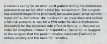 A nurse is caring for an older adult patient during the immediate postoperative period after a total hip replacement. The surgeon has ordered meperidine [Demerol] for severe pain. What will the nurse do? a. Administer the medication as prescribed and initiate a fall risk protocol. b. Ask for a PRN order for diphenhydramine [Benadryl] for the expected side effect of itching. c. Request an order for morphine instead of meperidine [Demerol]. d. Suggest to the surgeon that the patient receive diazepam [Valium] to reduce anxiety and the need for narcotics.